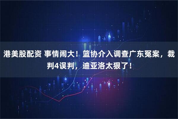 港美股配资 事情闹大！篮协介入调查广东冤案，裁判4误判，迪亚洛太狠了！
