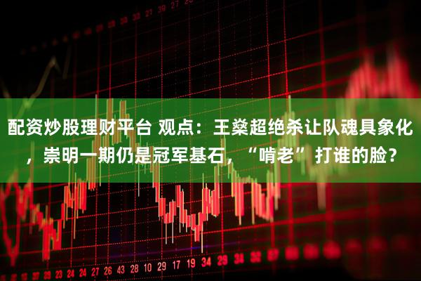 配资炒股理财平台 观点:王燊超绝杀让队魂具象化,崇明一期仍是冠军基石,“啃老” 打谁的脸?