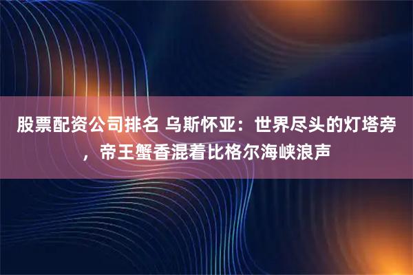 股票配资公司排名 乌斯怀亚:世界尽头的灯塔旁,帝王蟹香混着比格尔海峡浪声