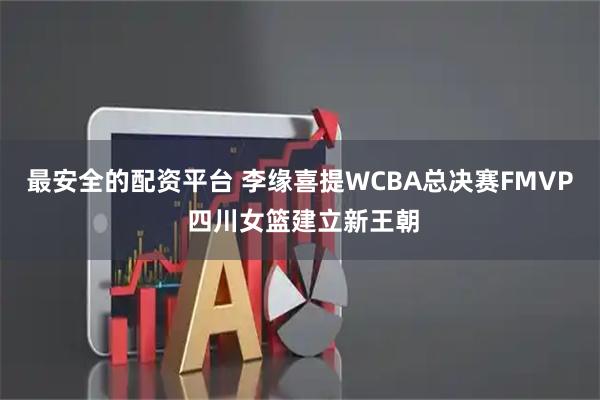 最安全的配资平台 李缘喜提WCBA总决赛FMVP 四川女篮建立新王朝