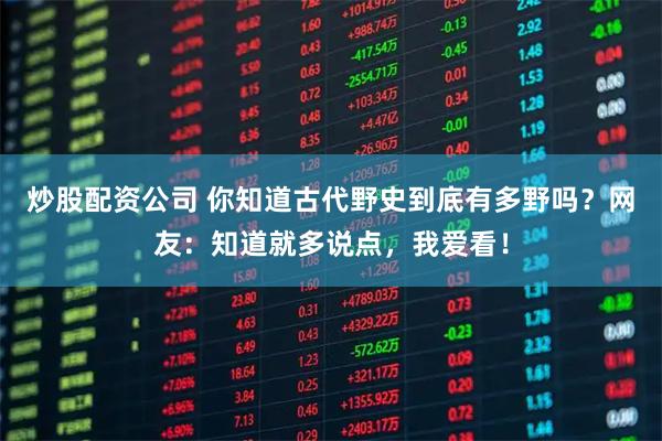 炒股配资公司 你知道古代野史到底有多野吗？网友：知道就多说点，我爱看！