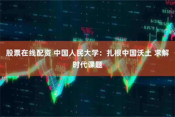 股票在线配资 中国人民大学:扎根中国沃土 求解时代课题