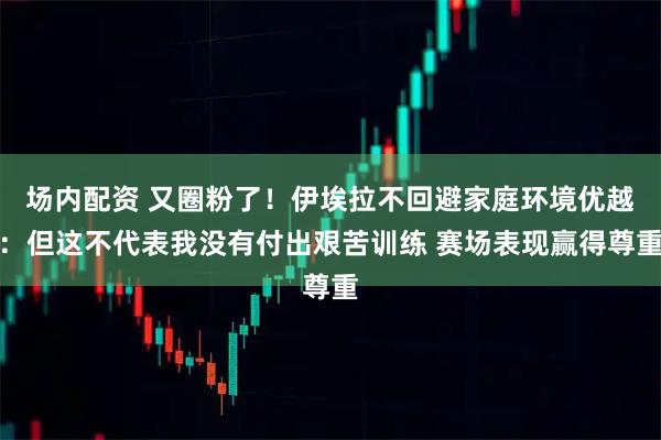 场内配资 又圈粉了！伊埃拉不回避家庭环境优越：但这不代表我没有付出艰苦训练 赛场表现赢得尊重