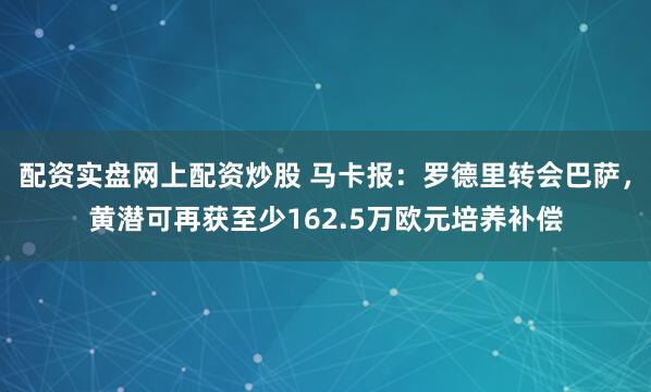 配资实盘网上配资炒股 马卡报：罗德里转会巴萨，黄潜可再获至少162.5万欧元培养补偿