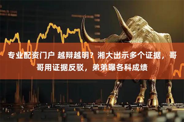 专业配资门户 越辩越明？湘大出示多个证据，哥哥用证据反驳，弟弟曝各科成绩